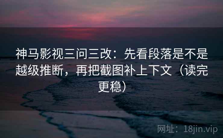 神马影视三问三改：先看段落是不是越级推断，再把截图补上下文（读完更稳）