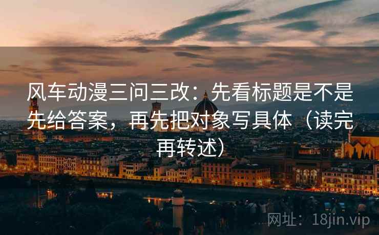 风车动漫三问三改:先看标题是不是先给答案,再先把对象写具体(读完再转述) 风车动漫三问三改:先看标题是不是先给答案,再先把对象写具体(读完再转述)