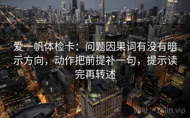 爱一帆体检卡：问题因果词有没有暗示方向，动作把前提补一句，提示读完再转述