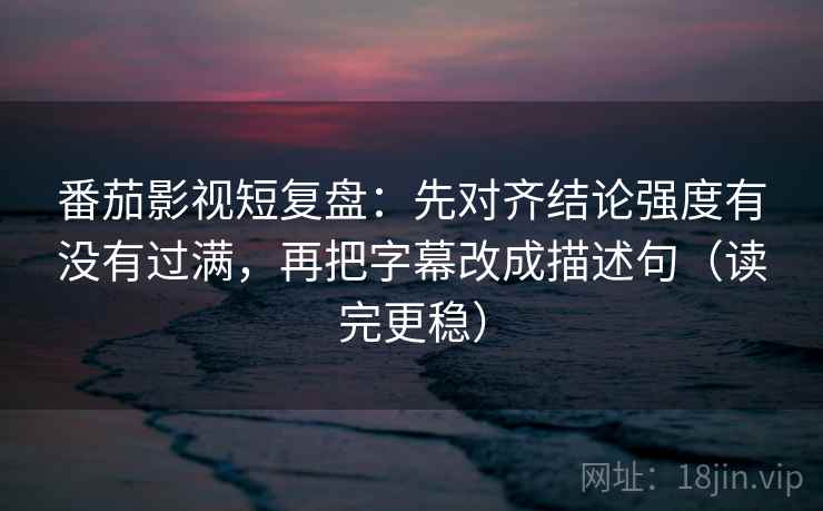 番茄影视短复盘：先对齐结论强度有没有过满，再把字幕改成描述句（读完更稳）