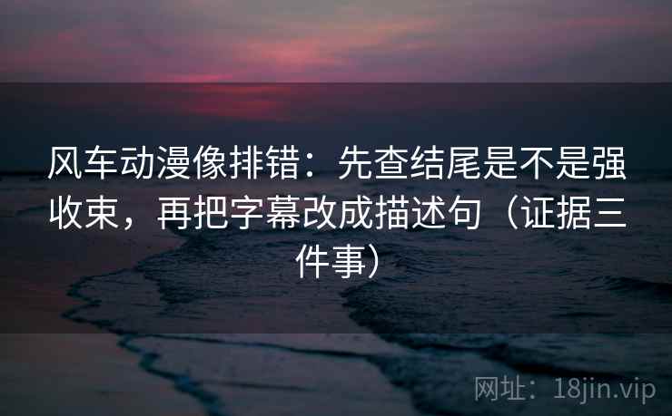 风车动漫像排错：先查结尾是不是强收束，再把字幕改成描述句（证据三件事）