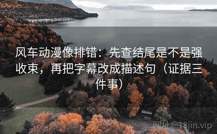 风车动漫像排错：先查结尾是不是强收束，再把字幕改成描述句（证据三件事）