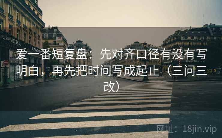 爱一番短复盘：先对齐口径有没有写明白，再先把时间写成起止（三问三改）