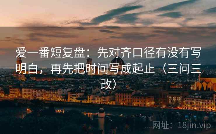 爱一番短复盘：先对齐口径有没有写明白，再先把时间写成起止（三问三改）