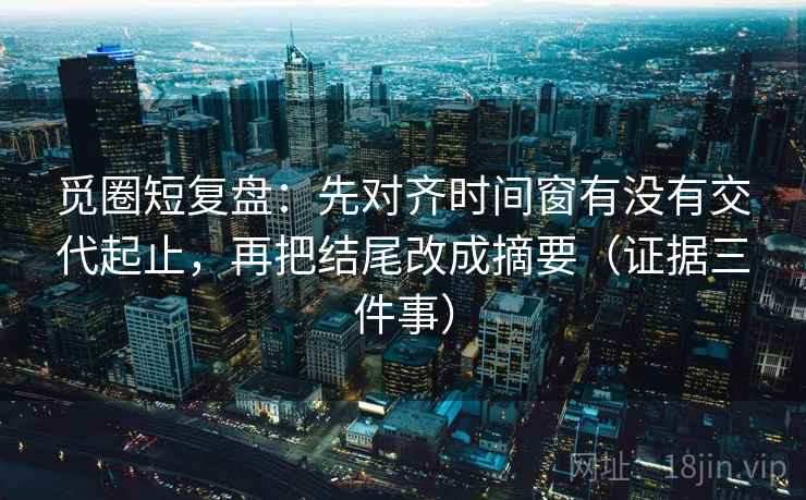 觅圈短复盘：先对齐时间窗有没有交代起止，再把结尾改成摘要（证据三件事）