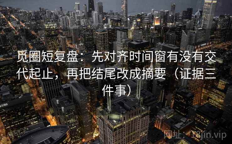 觅圈短复盘：先对齐时间窗有没有交代起止，再把结尾改成摘要（证据三件事）