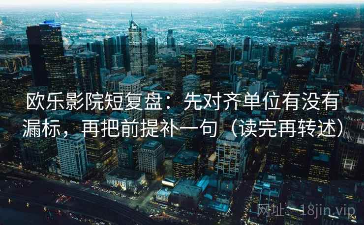 欧乐影院短复盘：先对齐单位有没有漏标，再把前提补一句（读完再转述）