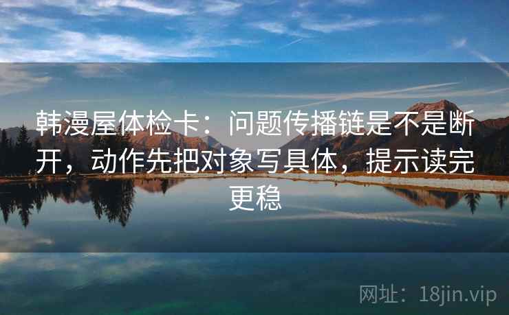 韩漫屋体检卡：问题传播链是不是断开，动作先把对象写具体，提示读完更稳