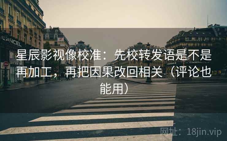 星辰影视像校准：先校转发语是不是再加工，再把因果改回相关（评论也能用）