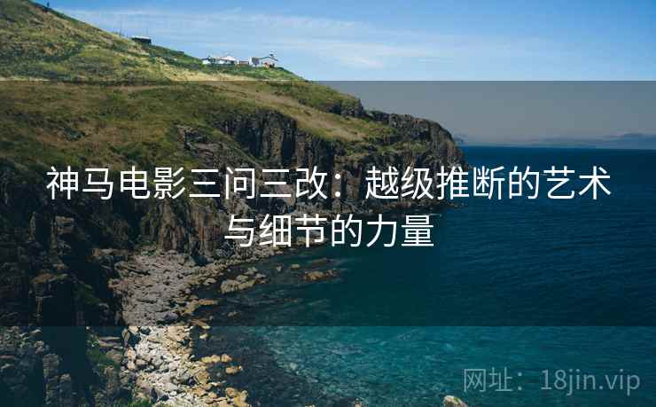 神马电影三问三改：越级推断的艺术与细节的力量