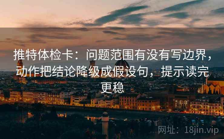 推特体检卡：问题范围有没有写边界，动作把结论降级成假设句，提示读完更稳
