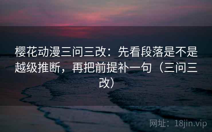 樱花动漫三问三改：先看段落是不是越级推断，再把前提补一句（三问三改）