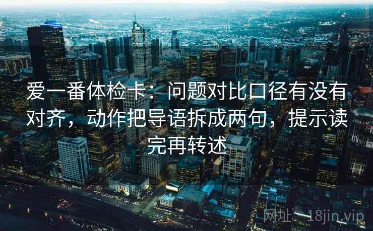 爱一番体检卡:问题对比口径有没有对齐,动作把导语拆成两句,提示读完再转述 爱一番体检卡:问题对比口径有没有对齐,动作把导语拆成两句,提示读完再转述