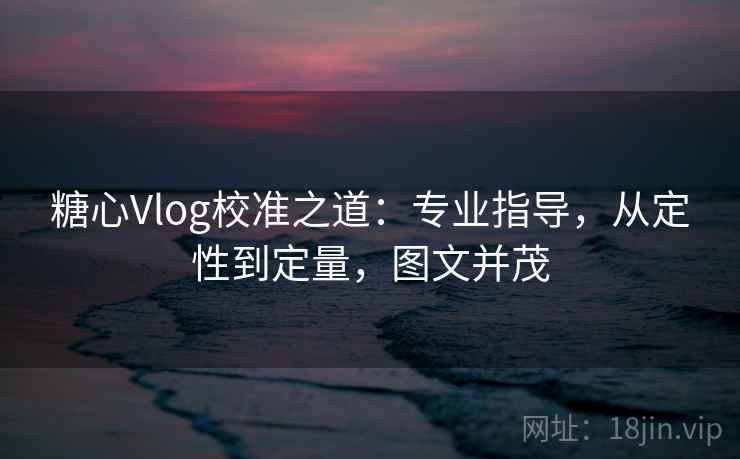 糖心Vlog校准之道:专业指导,从定性到定量,图文并茂