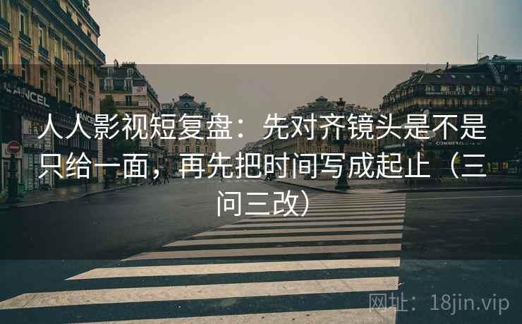 人人影视短复盘:先对齐镜头是不是只给一面,再先把时间写成起止(三问三改)