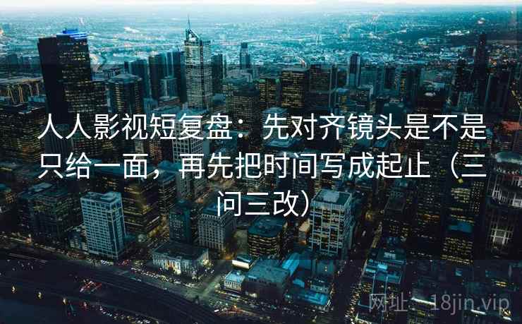 人人影视短复盘:先对齐镜头是不是只给一面,再先把时间写成起止(三问三改) 人人影视短复盘:先对齐镜头是不是只给一面,再先把时间写成起止(三问三改)