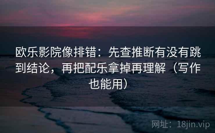 欧乐影院像排错:先查推断有没有跳到结论,再把配乐拿掉再理解(写作也能用) 欧乐影院像排错:先查推断有没有跳到结论,再把配乐拿掉再理解(写作也能用)