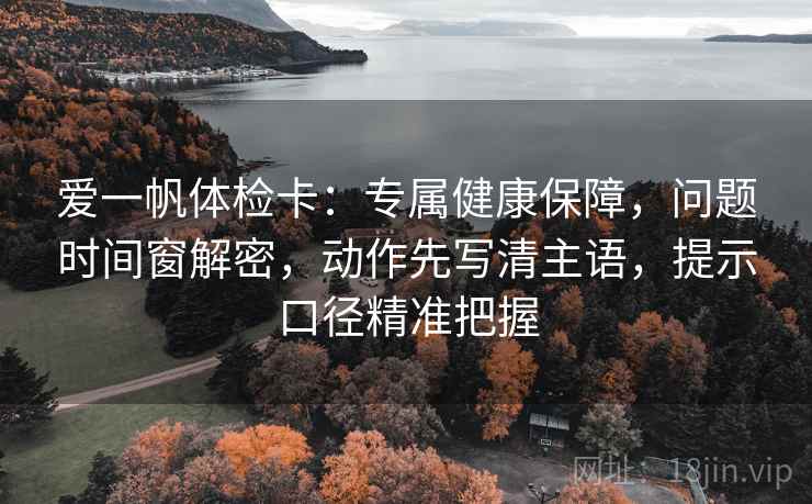 爱一帆体检卡:专属健康保障,问题时间窗解密,动作先写清主语,提示口径精准把握 爱一帆体检卡:专属健康保障,问题时间窗解密,动作先写清主语,提示口径精准把握