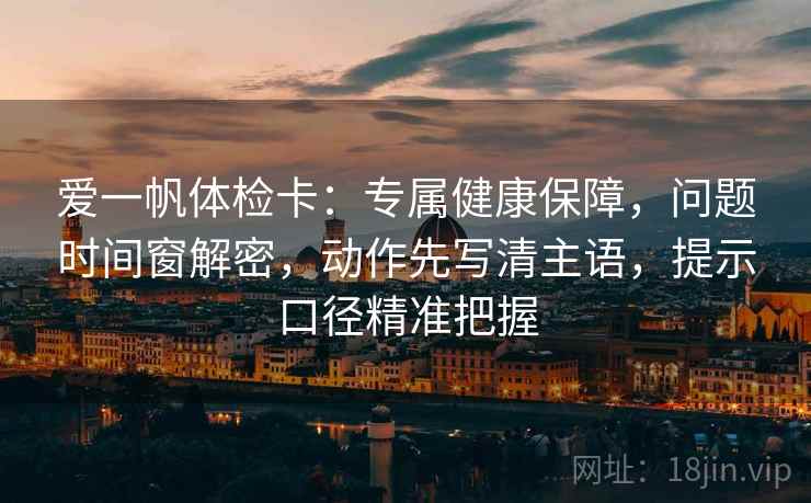 爱一帆体检卡：专属健康保障，问题时间窗解密，动作先写清主语，提示口径精准把握