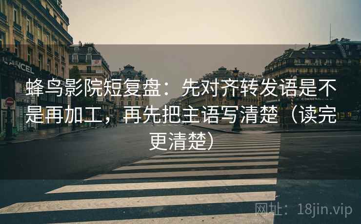 蜂鸟影院短复盘:先对齐转发语是不是再加工,再先把主语写清楚(读完更清楚)