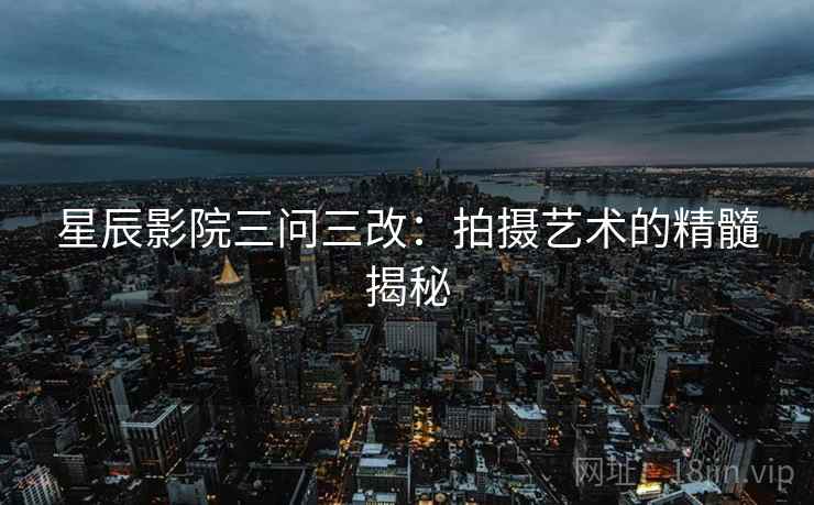 星辰影院三问三改:拍摄艺术的精髓揭秘 星辰影院三问三改:拍摄艺术的精髓揭秘