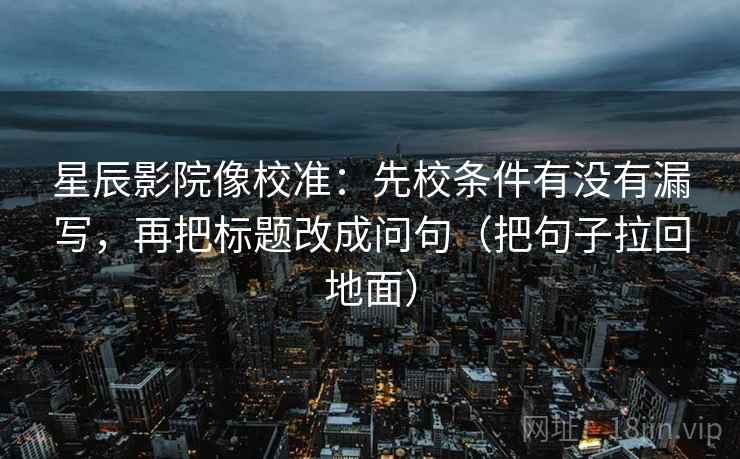 星辰影院像校准:先校条件有没有漏写,再把标题改成问句(把句子拉回地面)
