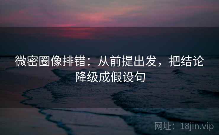微密圈像排错：从前提出发，把结论降级成假设句