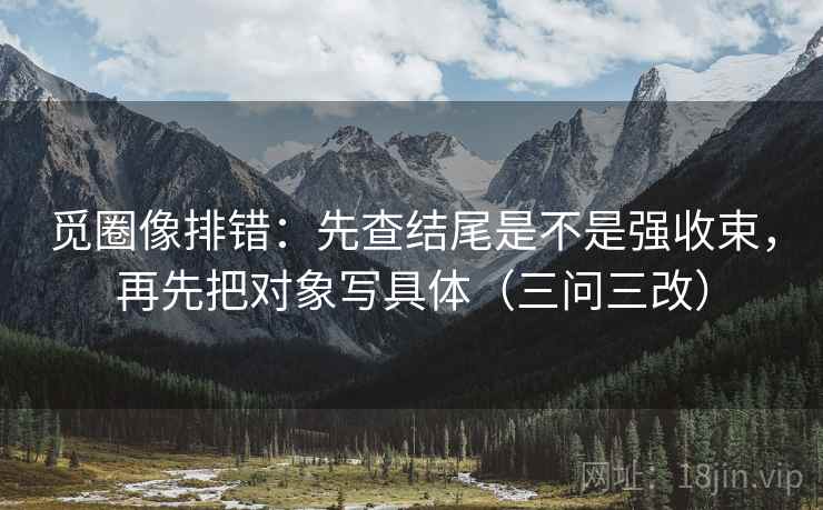 觅圈像排错：先查结尾是不是强收束，再先把对象写具体（三问三改）