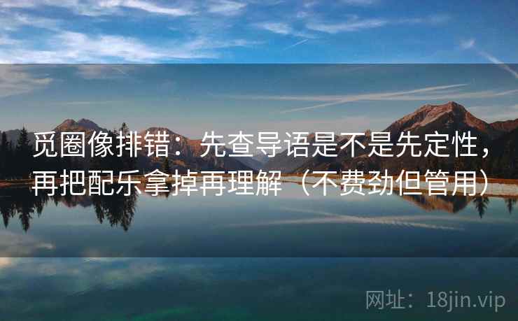 觅圈像排错：先查导语是不是先定性，再把配乐拿掉再理解（不费劲但管用）