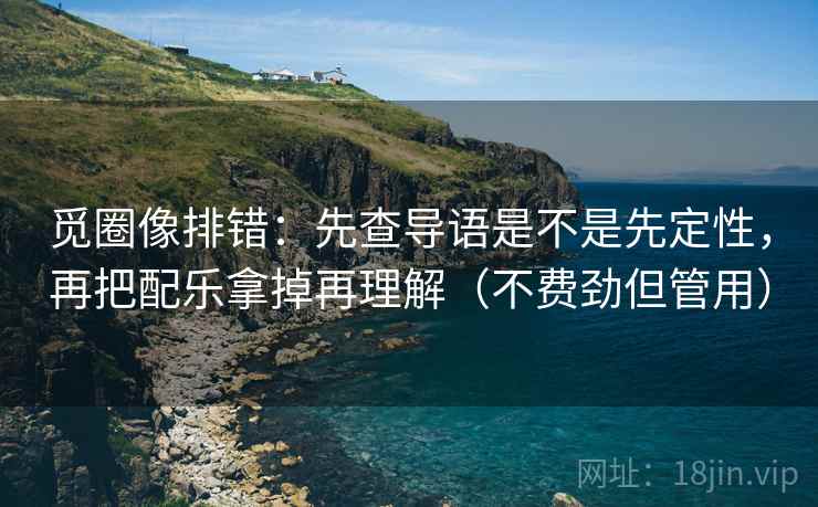 觅圈像排错：先查导语是不是先定性，再把配乐拿掉再理解（不费劲但管用）