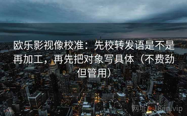 欧乐影视像校准：先校转发语是不是再加工，再先把对象写具体（不费劲但管用）