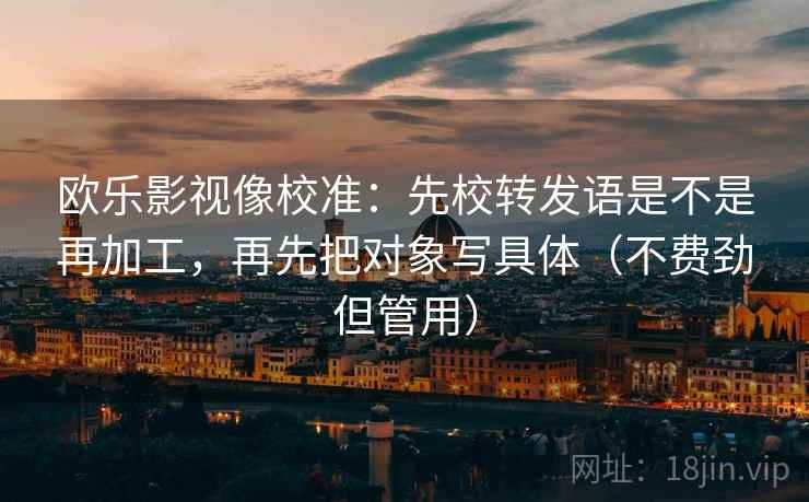 欧乐影视像校准：先校转发语是不是再加工，再先把对象写具体（不费劲但管用）