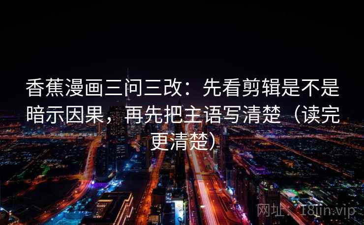 香蕉漫画三问三改：先看剪辑是不是暗示因果，再先把主语写清楚（读完更清楚）