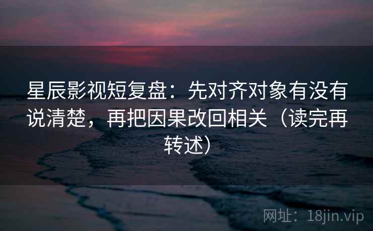星辰影视短复盘：先对齐对象有没有说清楚，再把因果改回相关（读完再转述）