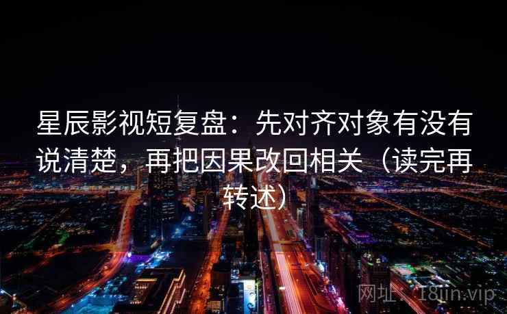 星辰影视短复盘：先对齐对象有没有说清楚，再把因果改回相关（读完再转述）