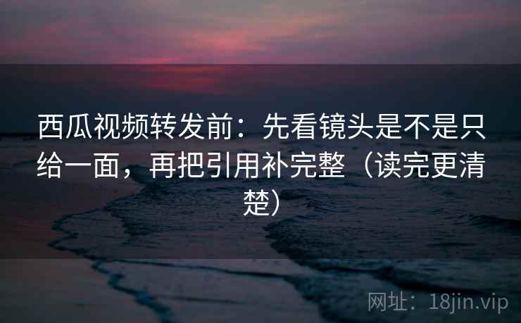 西瓜视频转发前：先看镜头是不是只给一面，再把引用补完整（读完更清楚）