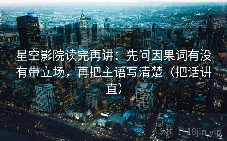星空影院读完再讲：先问因果词有没有带立场，再把主语写清楚（把话讲直）