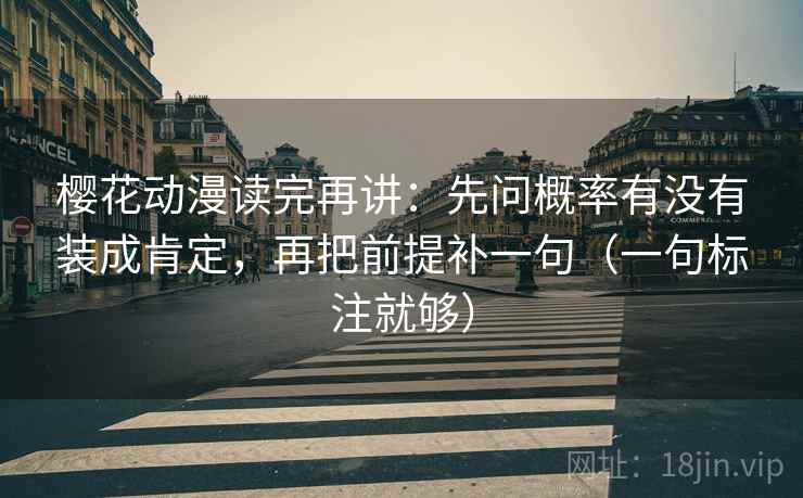 樱花动漫读完再讲：先问概率有没有装成肯定，再把前提补一句（一句标注就够）