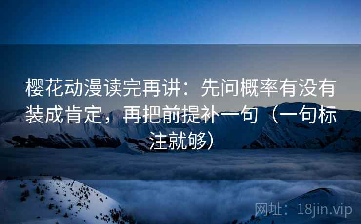 樱花动漫读完再讲：先问概率有没有装成肯定，再把前提补一句（一句标注就够）