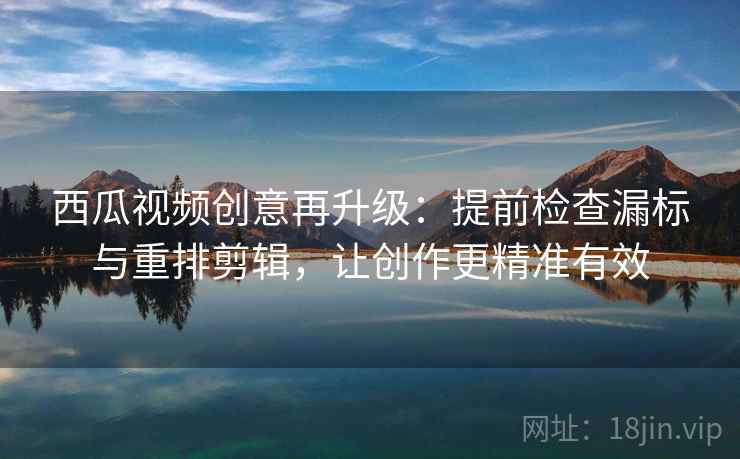西瓜视频创意再升级：提前检查漏标与重排剪辑，让创作更精准有效