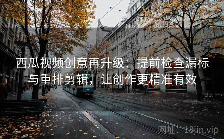 西瓜视频创意再升级：提前检查漏标与重排剪辑，让创作更精准有效