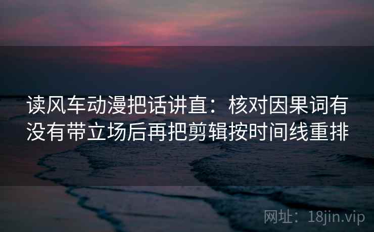 读风车动漫把话讲直：核对因果词有没有带立场后再把剪辑按时间线重排