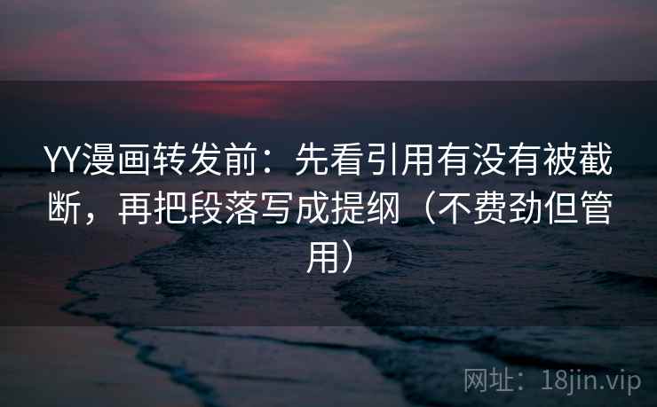 YY漫画转发前：先看引用有没有被截断，再把段落写成提纲（不费劲但管用）
