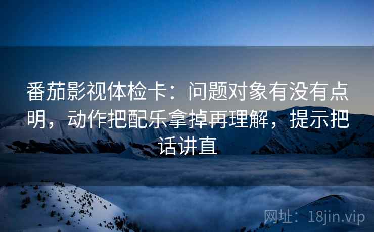 番茄影视体检卡：问题对象有没有点明，动作把配乐拿掉再理解，提示把话讲直