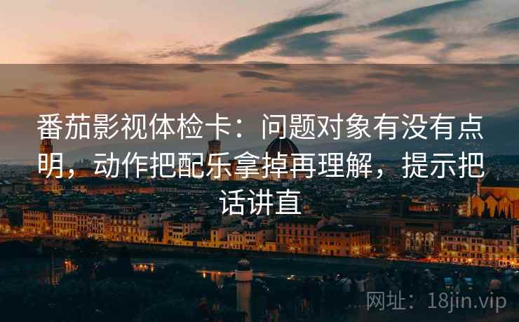 番茄影视体检卡：问题对象有没有点明，动作把配乐拿掉再理解，提示把话讲直