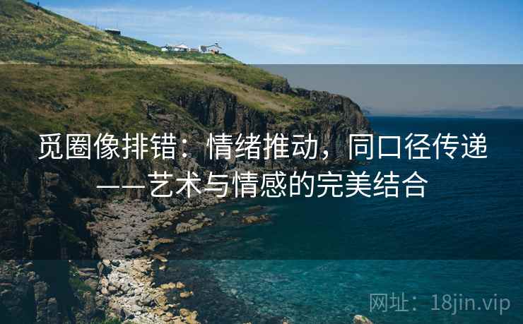 觅圈像排错：情绪推动，同口径传递——艺术与情感的完美结合
