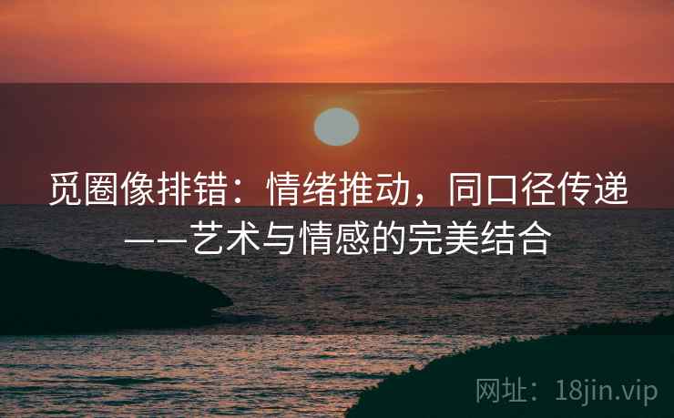 觅圈像排错：情绪推动，同口径传递——艺术与情感的完美结合
