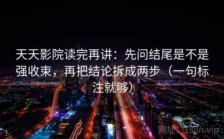 天天影院读完再讲：先问结尾是不是强收束，再把结论拆成两步（一句标注就够）