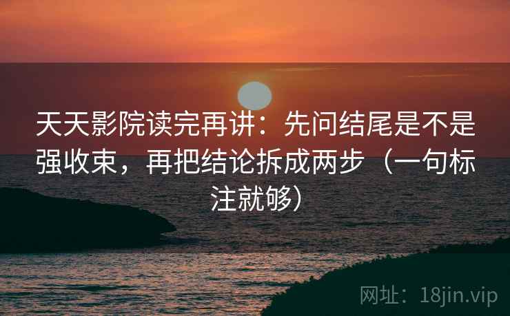 天天影院读完再讲：先问结尾是不是强收束，再把结论拆成两步（一句标注就够）