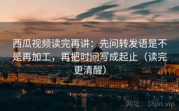 西瓜视频读完再讲：先问转发语是不是再加工，再把时间写成起止（读完更清醒）
